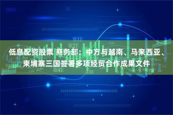 低息配资股票 商务部：中方与越南、马来西亚、柬埔寨三国签署多项经贸合作成果文件