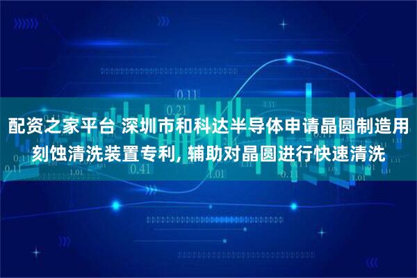 配资之家平台 深圳市和科达半导体申请晶圆制造用刻蚀清洗装置专利, 辅助对晶圆进行快速清洗