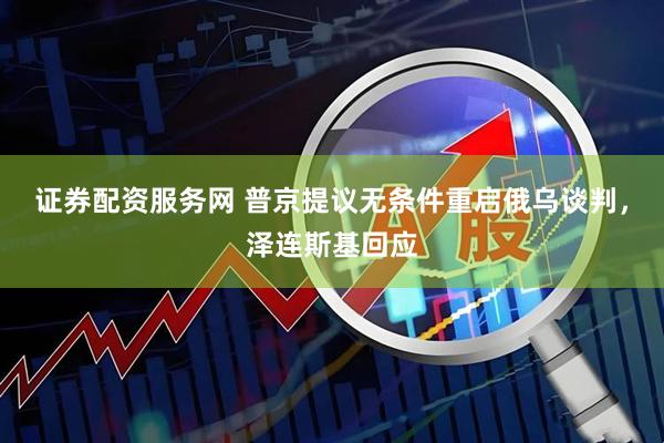 证券配资服务网 普京提议无条件重启俄乌谈判，泽连斯基回应