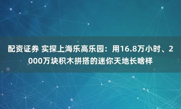 配资证券 实探上海乐高乐园：用16.8万小时、2000万块积木拼搭的迷你天地长啥样
