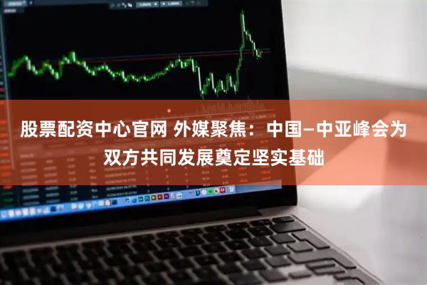 股票配资中心官网 外媒聚焦：中国—中亚峰会为双方共同发展奠定坚实基础