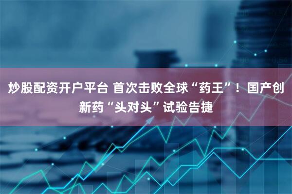 炒股配资开户平台 首次击败全球“药王”！国产创新药“头对头”试验告捷