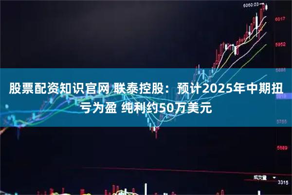 股票配资知识官网 联泰控股：预计2025年中期扭亏为盈 纯利约50万美元
