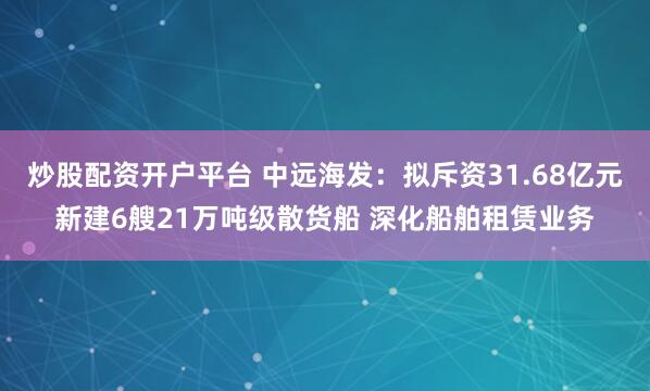炒股配资开户平台 中远海发：拟斥资31.68亿元新建6艘21万吨级散货船 深化船舶租赁业务