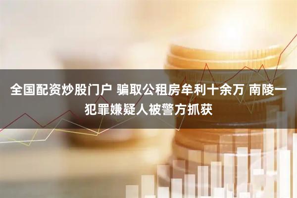 全国配资炒股门户 骗取公租房牟利十余万 南陵一犯罪嫌疑人被警方抓获