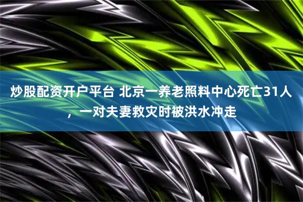 炒股配资开户平台 北京一养老照料中心死亡31人，一对夫妻救灾时被洪水冲走
