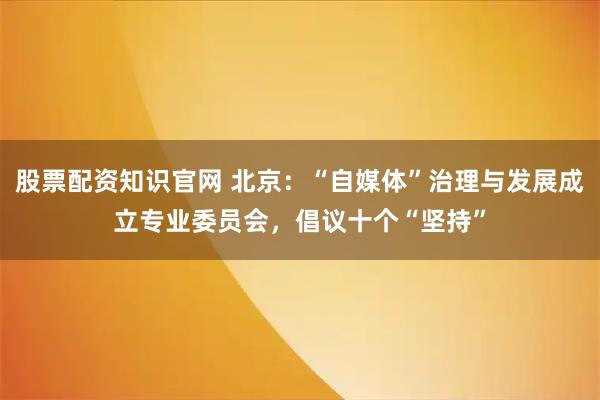 股票配资知识官网 北京：“自媒体”治理与发展成立专业委员会，倡议十个“坚持”