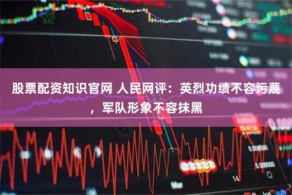 股票配资知识官网 人民网评：英烈功绩不容污蔑，军队形象不容抹黑
