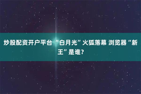 炒股配资开户平台 “白月光”火狐落幕 浏览器“新王”是谁？