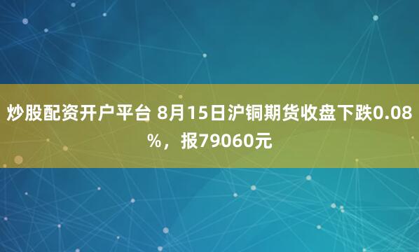 炒股配资开户平台 8月15日沪铜期货收盘下跌0.08%，报79060元
