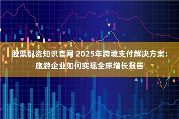 股票配资知识官网 2025年跨境支付解决方案：旅游企业如何实现全球增长报告