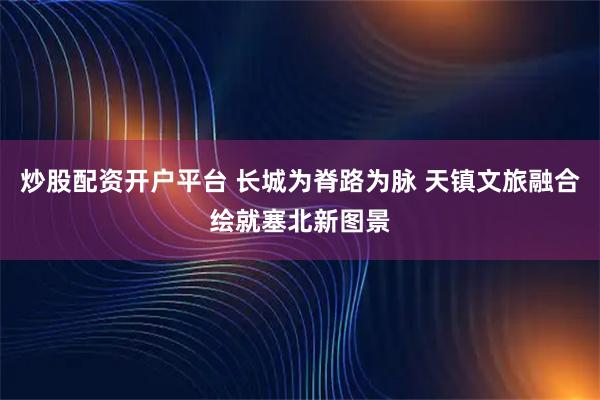 炒股配资开户平台 长城为脊路为脉 天镇文旅融合绘就塞北新图景