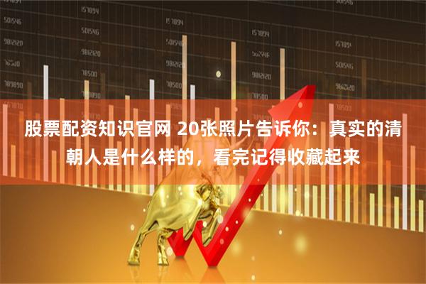股票配资知识官网 20张照片告诉你：真实的清朝人是什么样的，看完记得收藏起来