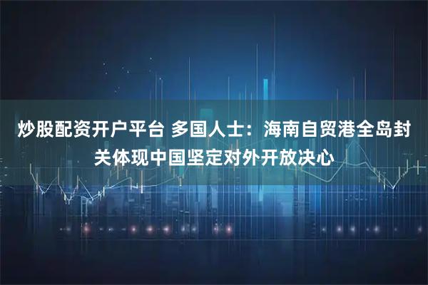 炒股配资开户平台 多国人士：海南自贸港全岛封关体现中国坚定对外开放决心