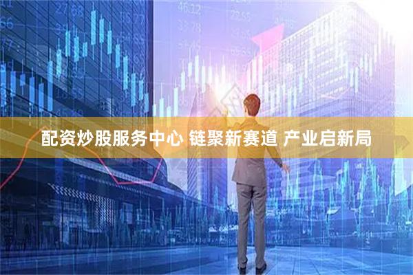 配资炒股服务中心 链聚新赛道 产业启新局