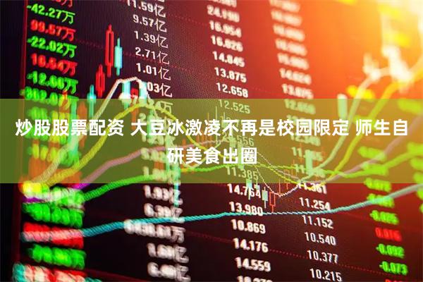 炒股股票配资 大豆冰激凌不再是校园限定 师生自研美食出圈