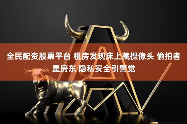 全民配资股票平台 租房发现床上藏摄像头 偷拍者是房东 隐私安全引警觉