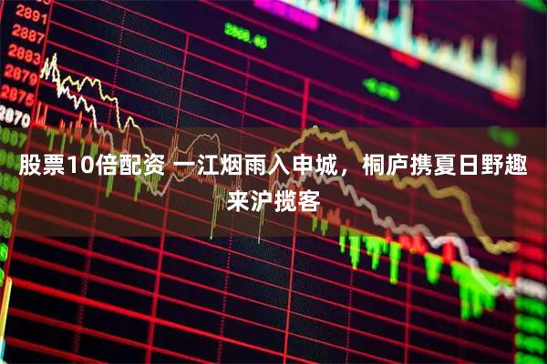 股票10倍配资 一江烟雨入申城，桐庐携夏日野趣来沪揽客