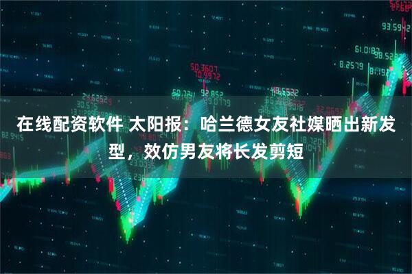 在线配资软件 太阳报：哈兰德女友社媒晒出新发型，效仿男友将长发剪短