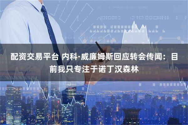 配资交易平台 内科·威廉姆斯回应转会传闻：目前我只专注于诺丁汉森林