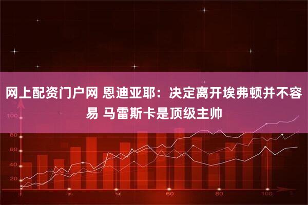 网上配资门户网 恩迪亚耶：决定离开埃弗顿并不容易 马雷斯卡是顶级主帅