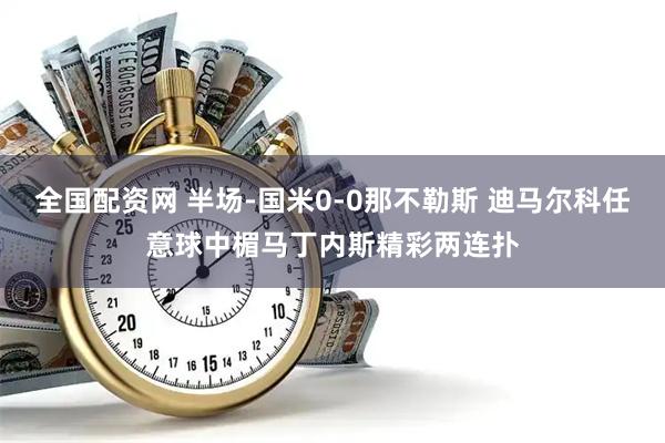 全国配资网 半场-国米0-0那不勒斯 迪马尔科任意球中楣马丁内斯精彩两连扑