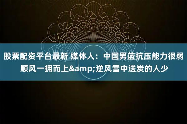 股票配资平台最新 媒体人：中国男篮抗压能力很弱 顺风一拥而上&逆风雪中送炭的人少