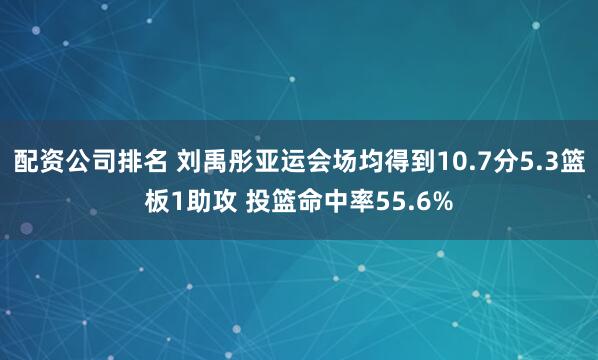 配资公司排名 刘禹彤亚运会场均得到10.7分5.3篮板1助攻 投篮命中率55.6%